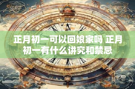 正月初一可以回娘家吗 正月初一有什么讲究和禁忌