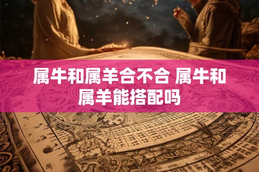 属牛和属羊合不合 属牛和属羊能搭配吗 属牛和属羊合不合 属牛和属羊能搭配吗