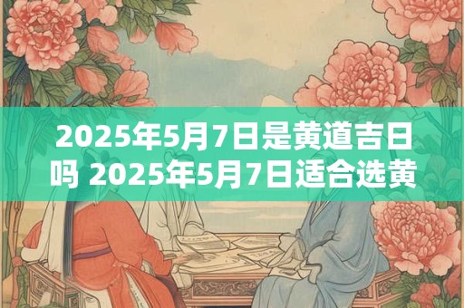 2026年5月7日是黄道吉日吗 2026年5月7日适合选黄道吉日吗