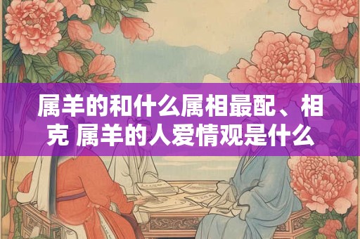 属羊的和什么属相最配、相克 属羊的人爱情观是什么样