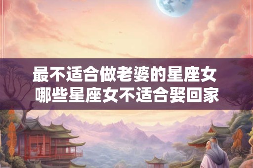 最不适合做老婆的星座女 哪些星座女不适合娶回家 最不适合做老婆的星座女 哪些星座女不适合娶回家