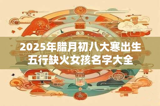 2025年腊月初八大寒出生五行缺火女孩名字大全