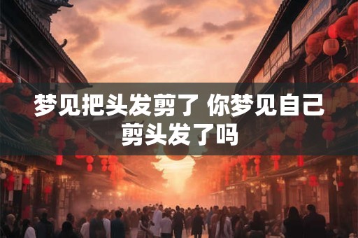 梦见把头发剪了 你梦见自己剪头发了吗