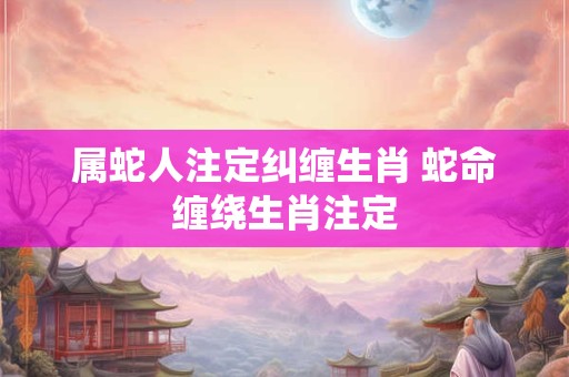 属蛇人注定纠缠生肖 蛇命缠绕生肖注定