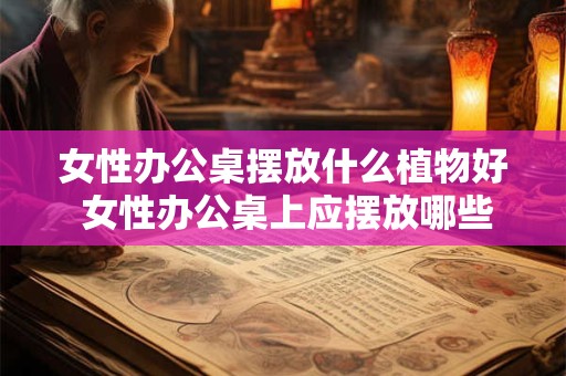 女性办公桌摆放什么植物好 女性办公桌上应摆放哪些植物