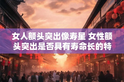 女人额头突出像寿星 女性额头突出是否具有寿命长的特点