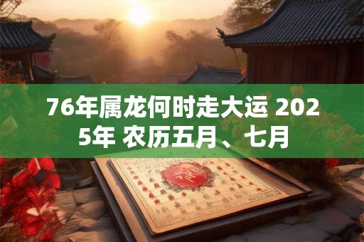 76年属龙何时走大运 2025年 农历五月、七月