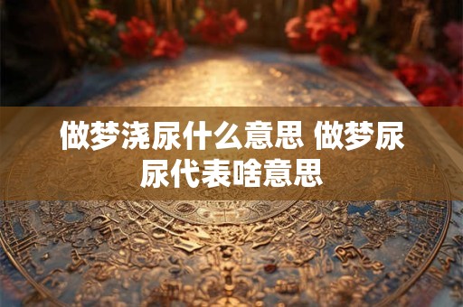 做梦浇尿什么意思 做梦尿尿代表啥意思