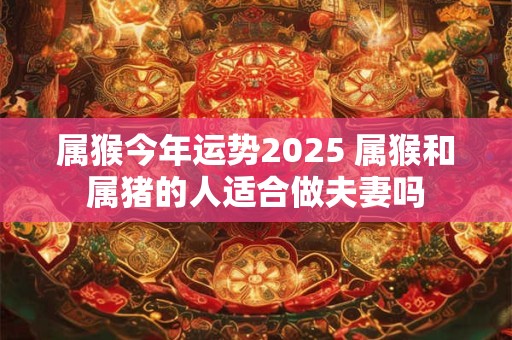 属猴今年运势2025 属猴和属猪的人适合做夫妻吗