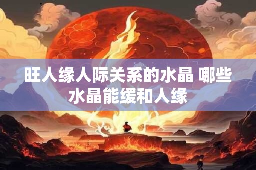 旺人缘人际关系的水晶 哪些水晶能缓和人缘