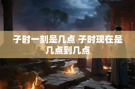 子时一刻是几点 子时现在是几点到几点
