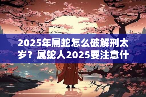 2025年属蛇怎么破解刑太岁？属蛇人2025要注意什么？