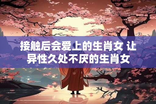 接触后会爱上的生肖女 让异性久处不厌的生肖女