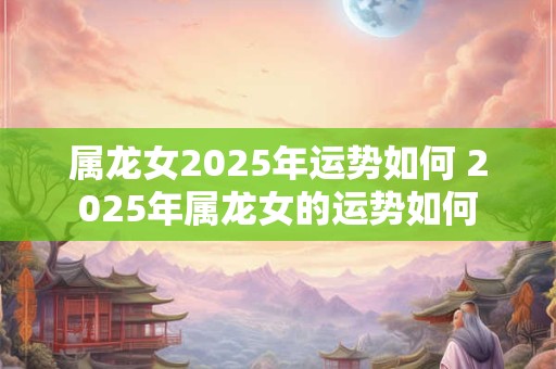 属龙女2026年运势如何 2026年属龙女的运势如何 属龙女2026年运势如何 2026年属龙女的运势如何