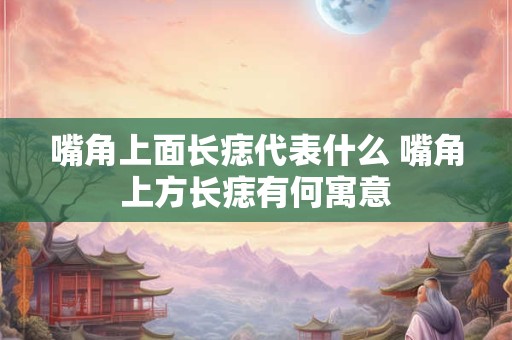 嘴角上面长痣代表什么 嘴角上方长痣有何寓意