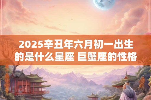 2025辛丑年六月初一出生的是什么星座 巨蟹座的性格怎么样