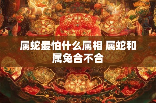 属蛇最怕什么属相 属蛇和属兔合不合