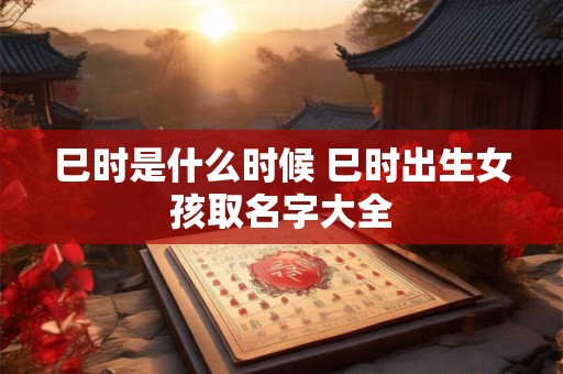 巳时是什么时候 巳时出生女孩取名字大全