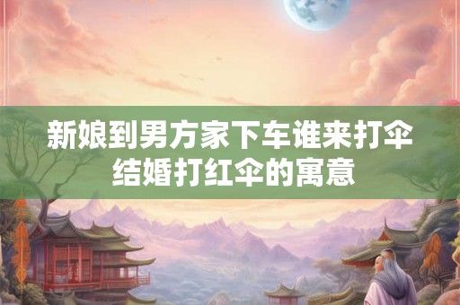 新娘到男方家下车谁来打伞 结婚打红伞的寓意