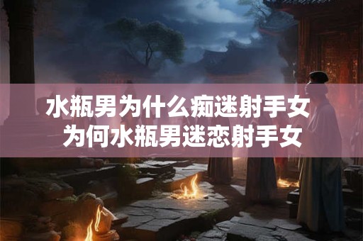 水瓶男为什么痴迷射手女 为何水瓶男迷恋射手女