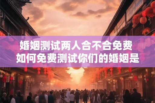 婚姻测试两人合不合免费 如何免费测试你们的婚姻是否合适