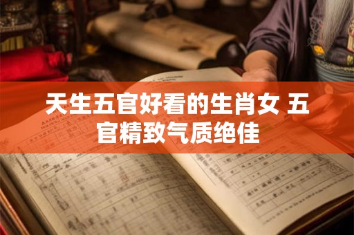 天生五官好看的生肖女 五官精致气质绝佳