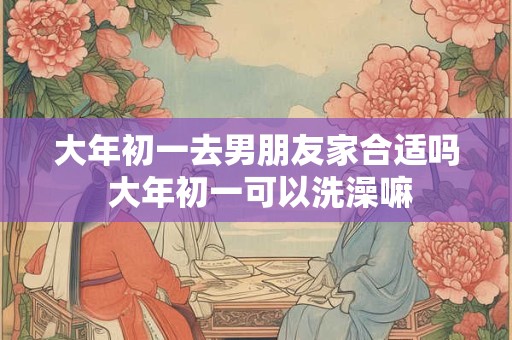 大年初一去男朋友家合适吗 大年初一可以洗澡嘛