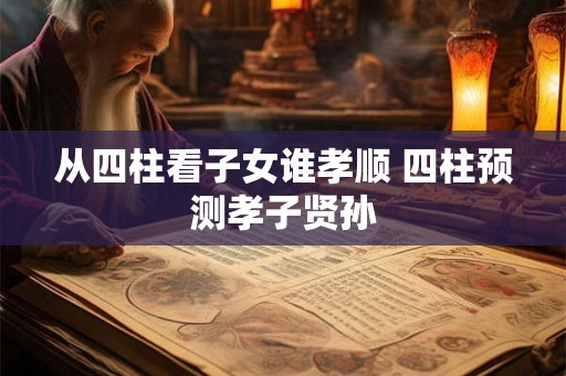 从四柱看子女谁孝顺 四柱预测孝子贤孙