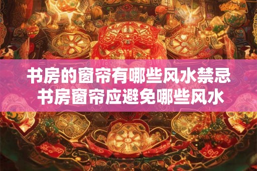 书房的窗帘有哪些风水禁忌 书房窗帘应避免哪些风水忌讳