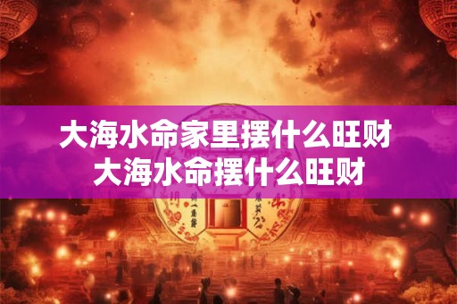 大海水命家里摆什么旺财 大海水命摆什么旺财