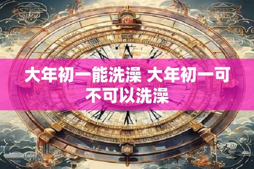 大年初一能洗澡 大年初一可不可以洗澡