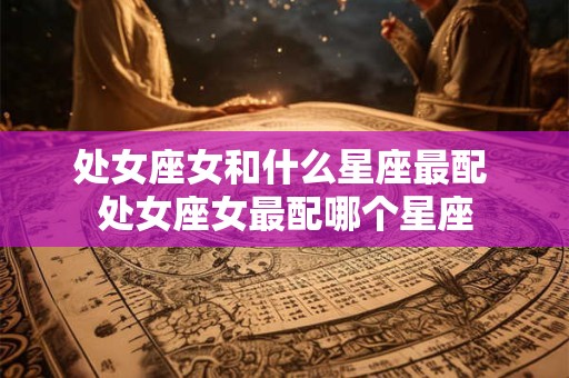 处女座女和什么星座最配 处女座女最配哪个星座