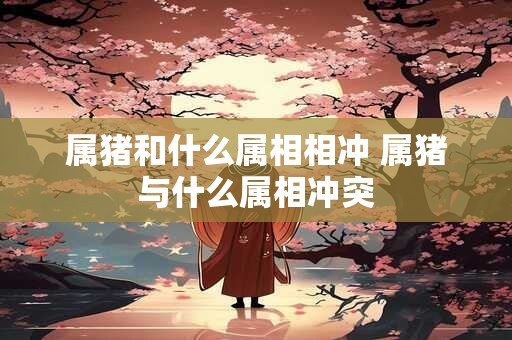 属猪和什么属相相冲 属猪与什么属相冲突