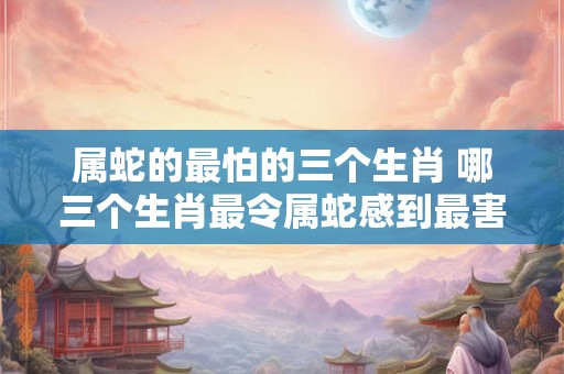 属蛇的最怕的三个生肖 哪三个生肖最令属蛇感到最害怕