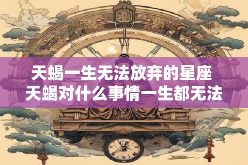 天蝎一生无法放弃的星座 天蝎对什么事情一生都无法放弃