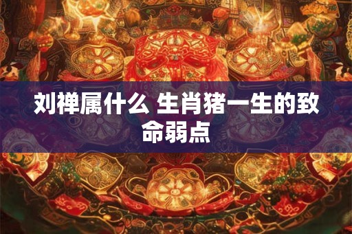 刘禅属什么 生肖猪一生的致命弱点
