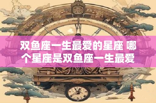 双鱼座一生最爱的星座 哪个星座是双鱼座一生最爱