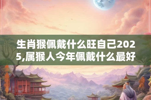 生肖猴佩戴什么旺自己2025,属猴人今年佩戴什么最好