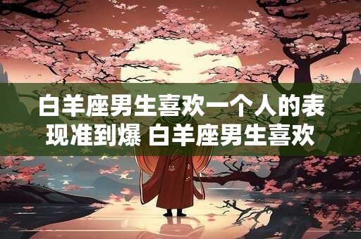 白羊座男生喜欢一个人的表现准到爆 白羊座男生喜欢人的表现可信吗