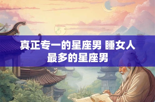 真正专一的星座男 睡女人最多的星座男