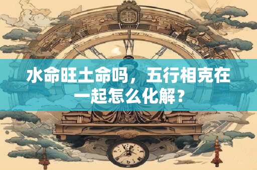 水命旺土命吗,五行相克在一起怎么化解? 水命旺土命吗,五行相克在一起怎么化解?