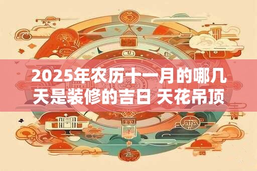 2025年农历十一月的哪几天是装修的吉日 天花吊顶的讲究