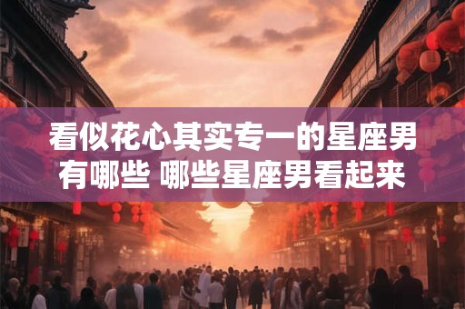 看似花心其实专一的星座男有哪些 哪些星座男看起来花心却其实很专一