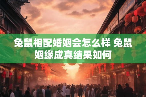 兔鼠相配婚姻会怎么样 兔鼠姻缘成真结果如何