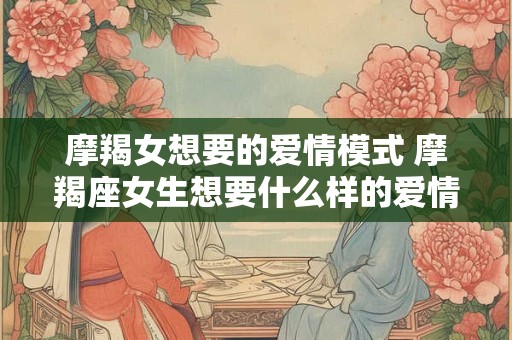 摩羯女想要的爱情模式 摩羯座女生想要什么样的爱情 摩羯女想要的爱情模式 摩羯座女生想要什么样的爱情