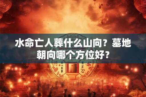 水命亡人葬什么山向？墓地朝向哪个方位好？