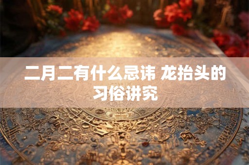 二月二有什么忌讳 龙抬头的习俗讲究