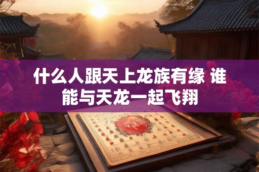 什么人跟天上龙族有缘 谁能与天龙一起飞翔 什么人跟天上龙族有缘 谁能与天龙一起飞翔