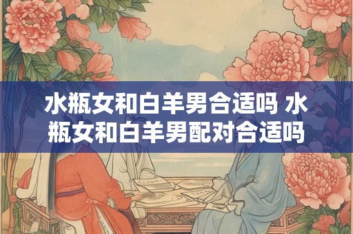水瓶女和白羊男合适吗 水瓶女和白羊男配对合适吗