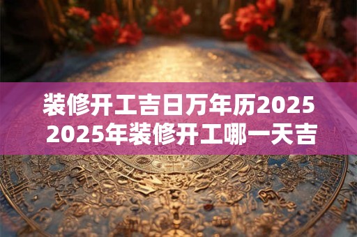 装修开工吉日万年历2026 2026年装修开工哪一天吉利